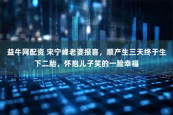 益牛网配资 宋宁峰老婆报喜，顺产生三天终于生下二胎，怀抱儿子笑的一脸幸福