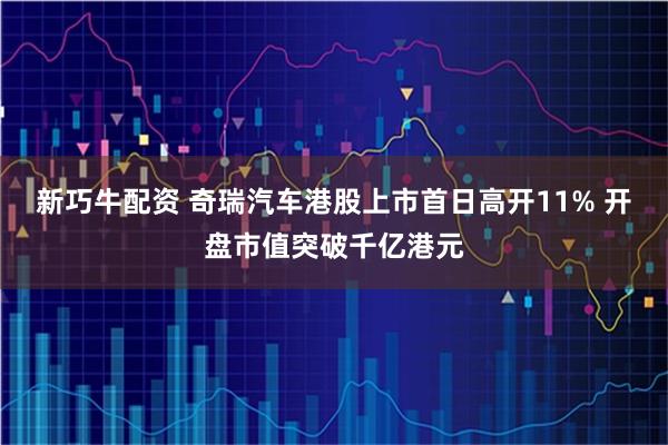 新巧牛配资 奇瑞汽车港股上市首日高开11% 开盘市值突破千亿港元