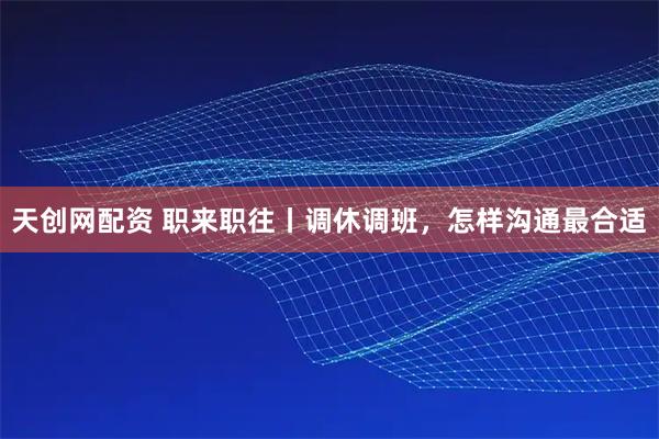 天创网配资 职来职往丨调休调班，怎样沟通最合适