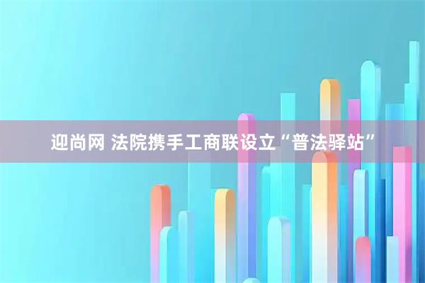 迎尚网 法院携手工商联设立“普法驿站”
