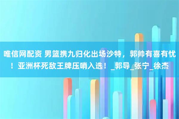 唯信网配资 男篮携九归化出场沙特，郭帅有喜有忧！亚洲杯死敌王牌压哨入选！_郭导_张宁_徐杰