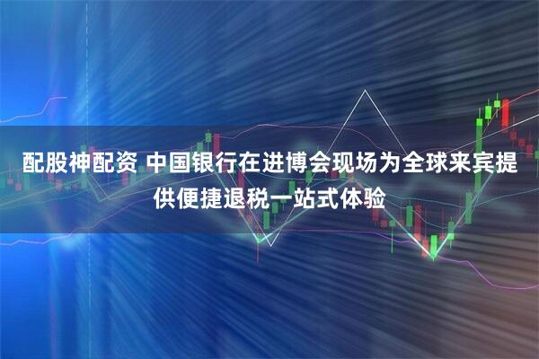 配股神配资 中国银行在进博会现场为全球来宾提供便捷退税一站式体验