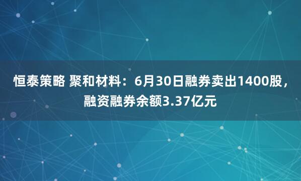 恒泰策略 聚和材料：6月30日融券卖出1400股，融资融券余额3.37亿元