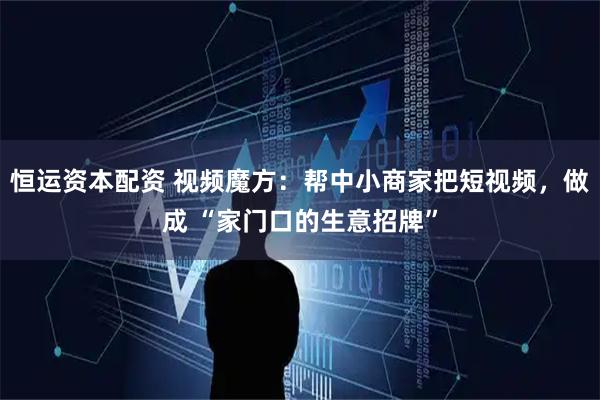 恒运资本配资 视频魔方：帮中小商家把短视频，做成 “家门口的生意招牌”