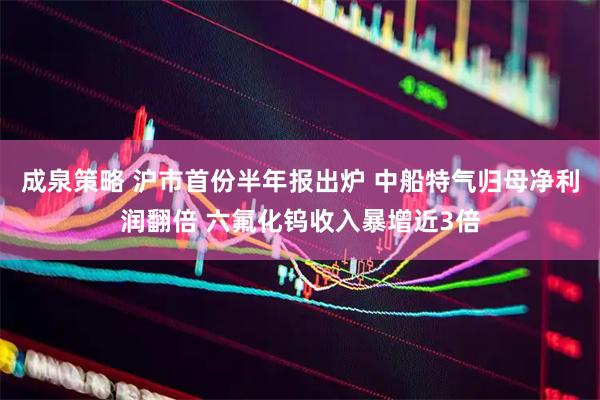 成泉策略 沪市首份半年报出炉 中船特气归母净利润翻倍 六氟化钨收入暴增近3倍